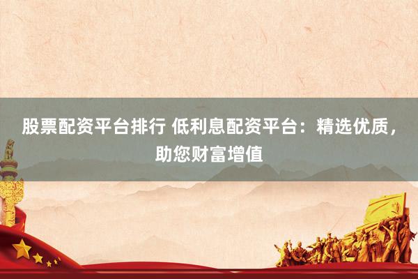 股票配资平台排行 低利息配资平台：精选优质，助您财富增值