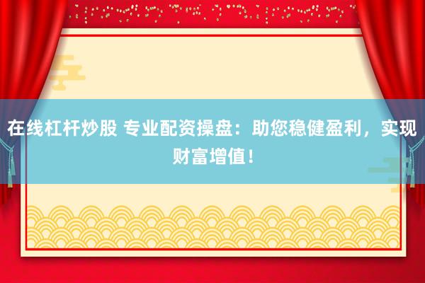 在线杠杆炒股 专业配资操盘：助您稳健盈利，实现财富增值！