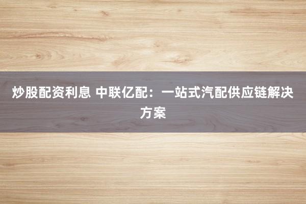 炒股配资利息 中联亿配：一站式汽配供应链解决方案
