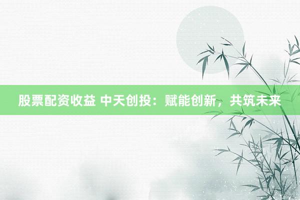 股票配资收益 中天创投：赋能创新，共筑未来