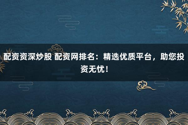 配资资深炒股 配资网排名：精选优质平台，助您投资无忧！