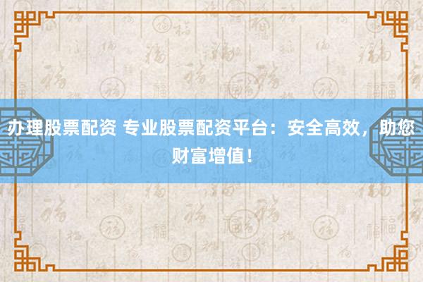 办理股票配资 专业股票配资平台：安全高效，助您财富增值！