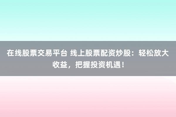 在线股票交易平台 线上股票配资炒股：轻松放大收益，把握投资机遇！