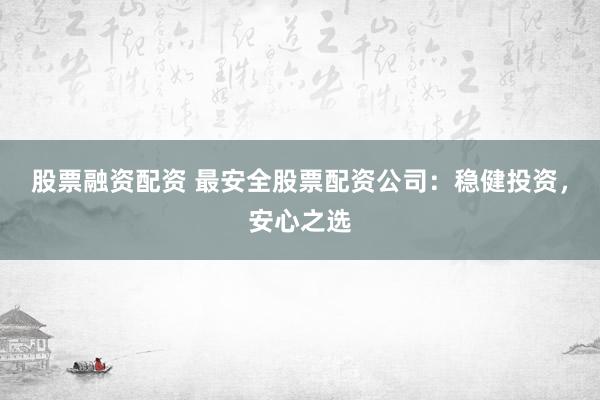 股票融资配资 最安全股票配资公司：稳健投资，安心之选