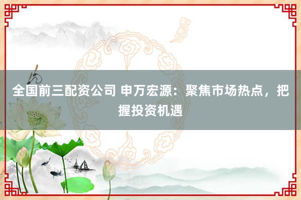 全国前三配资公司 申万宏源：聚焦市场热点，把握投资机遇