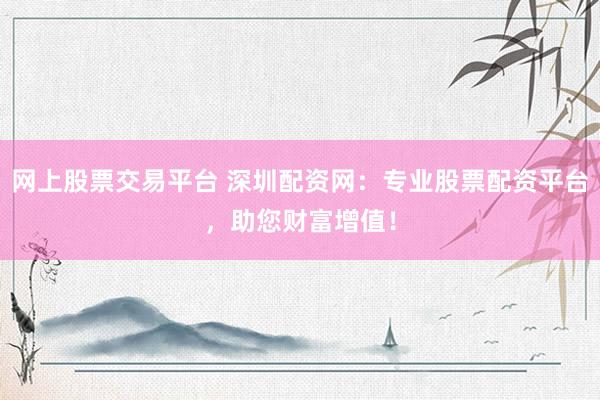 网上股票交易平台 深圳配资网：专业股票配资平台，助您财富增值！