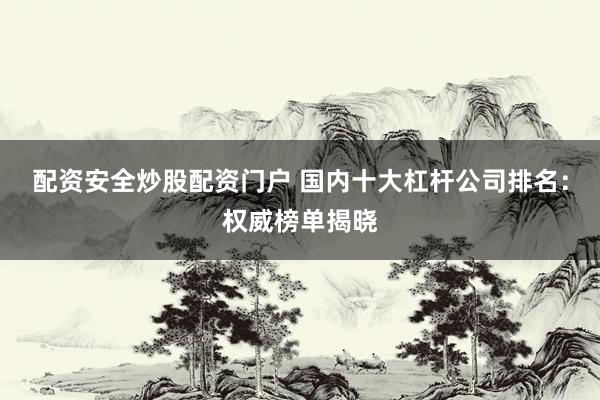 配资安全炒股配资门户 国内十大杠杆公司排名：权威榜单揭晓