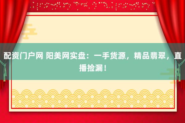 配资门户网 阳美网实盘：一手货源，精品翡翠，直播捡漏！