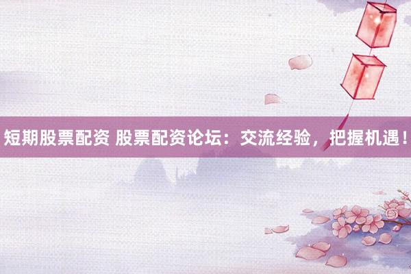 短期股票配资 股票配资论坛：交流经验，把握机遇！
