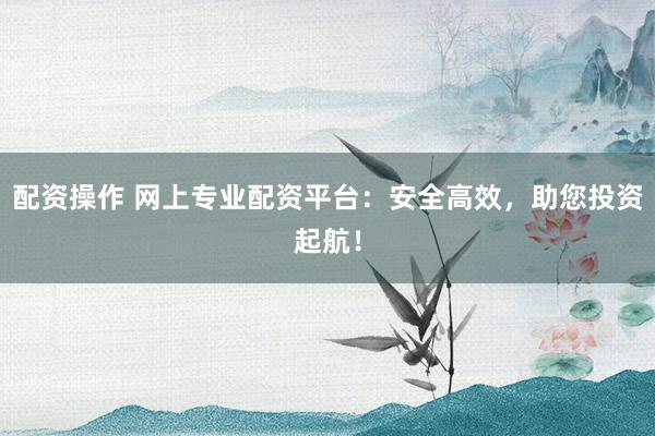 配资操作 网上专业配资平台：安全高效，助您投资起航！