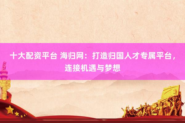十大配资平台 海归网：打造归国人才专属平台，连接机遇与梦想