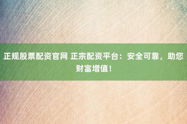 正规股票配资官网 正宗配资平台：安全可靠，助您财富增值！