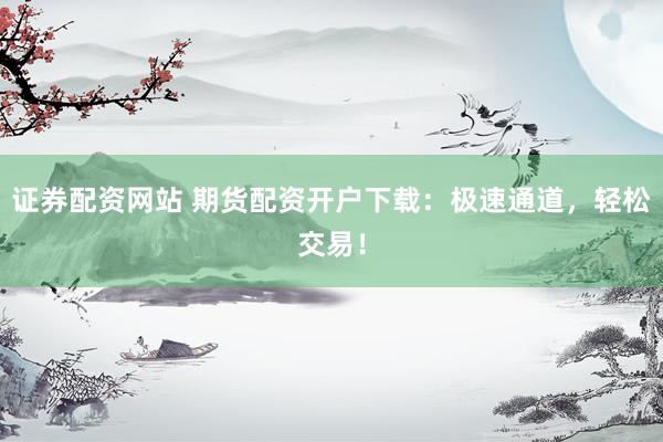 证券配资网站 期货配资开户下载：极速通道，轻松交易！