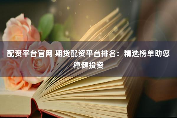 配资平台官网 期货配资平台排名：精选榜单助您稳健投资