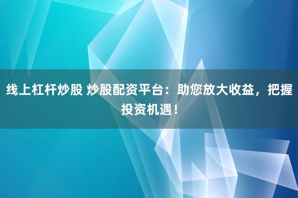 线上杠杆炒股 炒股配资平台：助您放大收益，把握投资机遇！