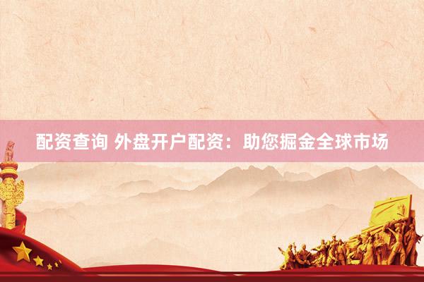 配资查询 外盘开户配资：助您掘金全球市场
