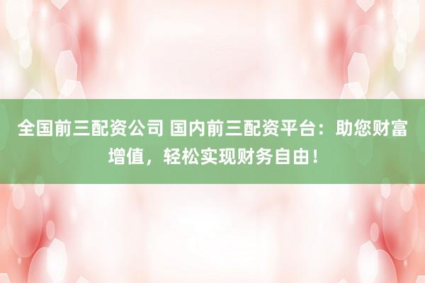 全国前三配资公司 国内前三配资平台：助您财富增值，轻松实现财务自由！