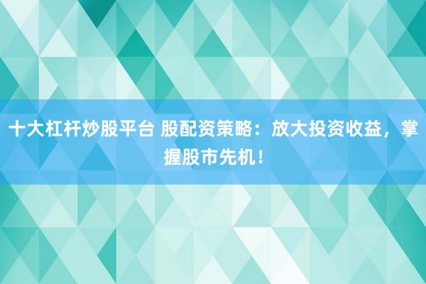 十大杠杆炒股平台 股配资策略：放大投资收益，掌握股市先机！