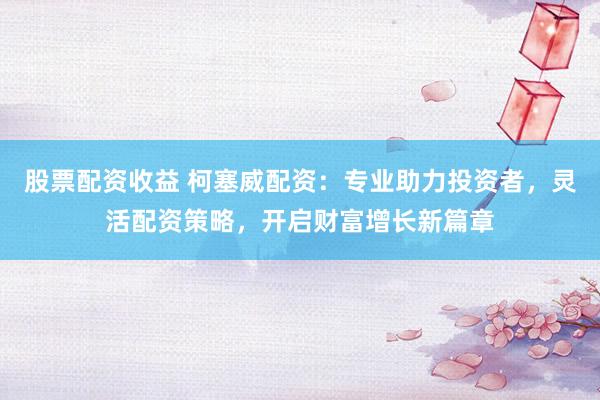 股票配资收益 柯塞威配资：专业助力投资者，灵活配资策略，开启财富增长新篇章