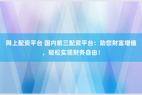 网上配资平台 国内前三配资平台：助您财富增值，轻松实现财务自由！