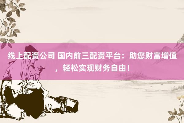线上配资公司 国内前三配资平台：助您财富增值，轻松实现财务自由！