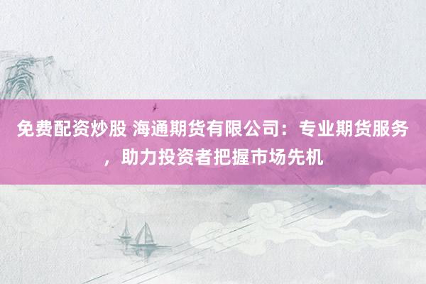 免费配资炒股 海通期货有限公司：专业期货服务，助力投资者把握市场先机