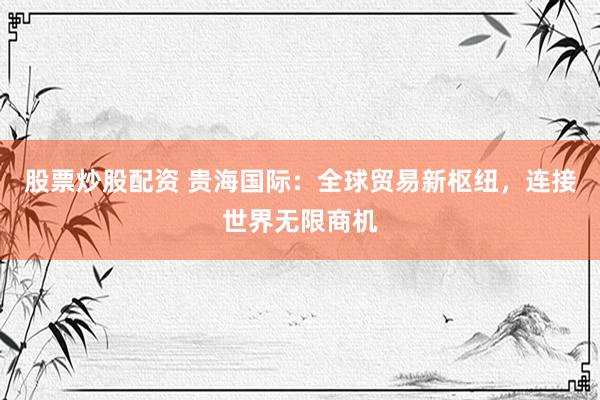股票炒股配资 贵海国际：全球贸易新枢纽，连接世界无限商机