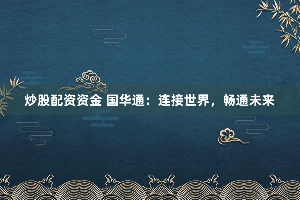 炒股配资资金 国华通：连接世界，畅通未来