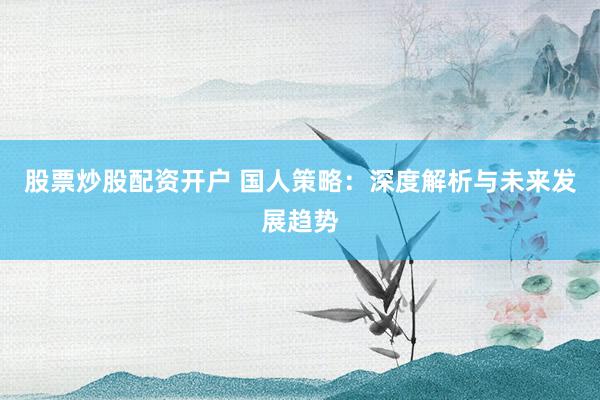 股票炒股配资开户 国人策略：深度解析与未来发展趋势