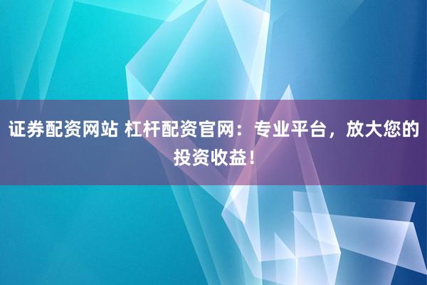 证券配资网站 杠杆配资官网：专业平台，放大您的投资收益！