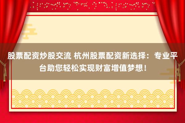 股票配资炒股交流 杭州股票配资新选择：专业平台助您轻松实现财富增值梦想！