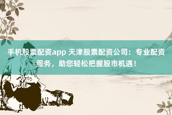 手机股票配资app 天津股票配资公司：专业配资服务，助您轻松把握股市机遇！