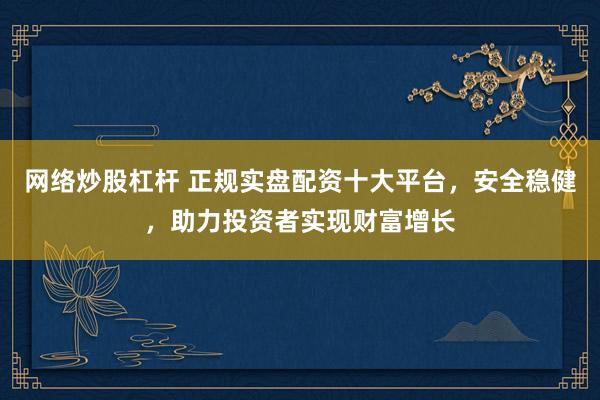网络炒股杠杆 正规实盘配资十大平台，安全稳健，助力投资者实现财富增长