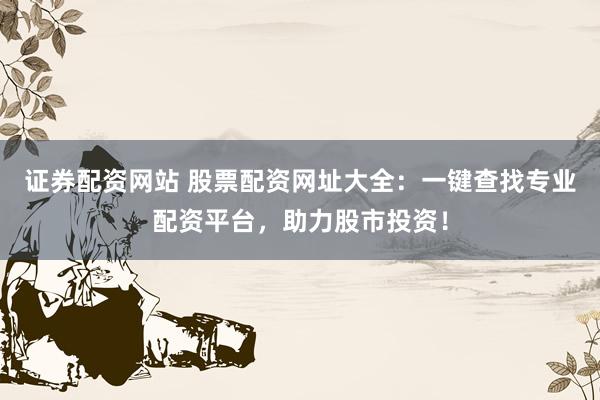 证券配资网站 股票配资网址大全：一键查找专业配资平台，助力股市投资！
