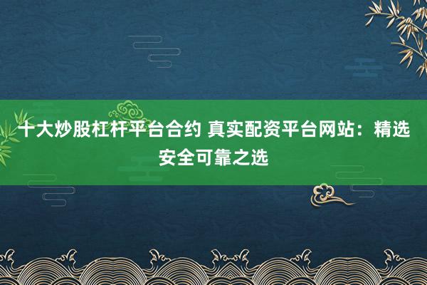十大炒股杠杆平台合约 真实配资平台网站：精选安全可靠之选