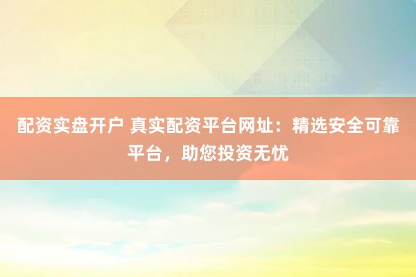 配资实盘开户 真实配资平台网址：精选安全可靠平台，助您投资无忧