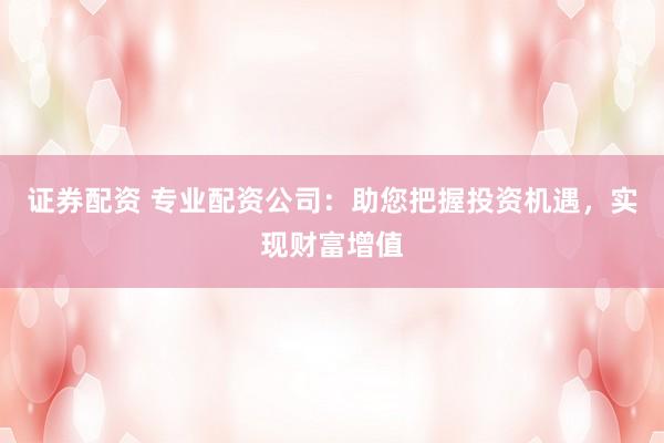 证券配资 专业配资公司：助您把握投资机遇，实现财富增值