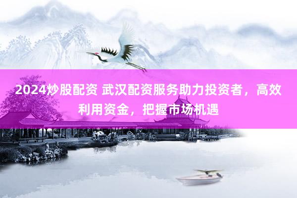 2024炒股配资 武汉配资服务助力投资者，高效利用资金，把握市场机遇