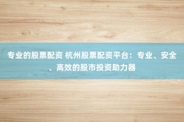 专业的股票配资 杭州股票配资平台：专业、安全、高效的股市投资助力器