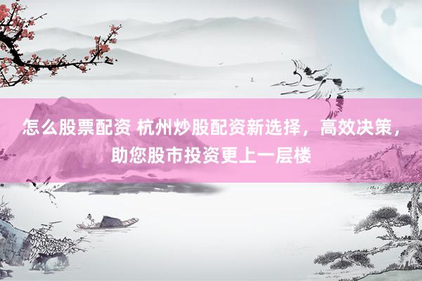 怎么股票配资 杭州炒股配资新选择，高效决策，助您股市投资更上一层楼