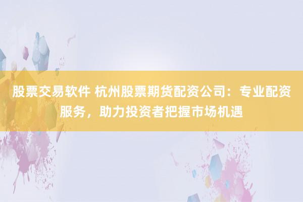 股票交易软件 杭州股票期货配资公司：专业配资服务，助力投资者把握市场机遇