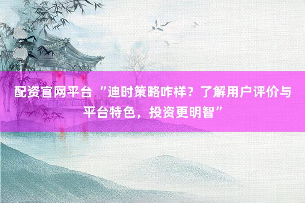 配资官网平台 “迪时策略咋样？了解用户评价与平台特色，投资更明智”