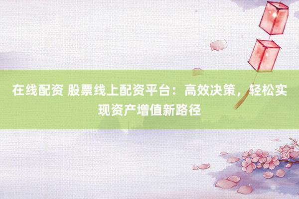 在线配资 股票线上配资平台：高效决策，轻松实现资产增值新路径