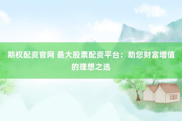 期权配资官网 最大股票配资平台：助您财富增值的理想之选