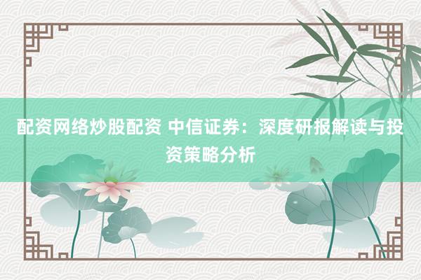 配资网络炒股配资 中信证券：深度研报解读与投资策略分析