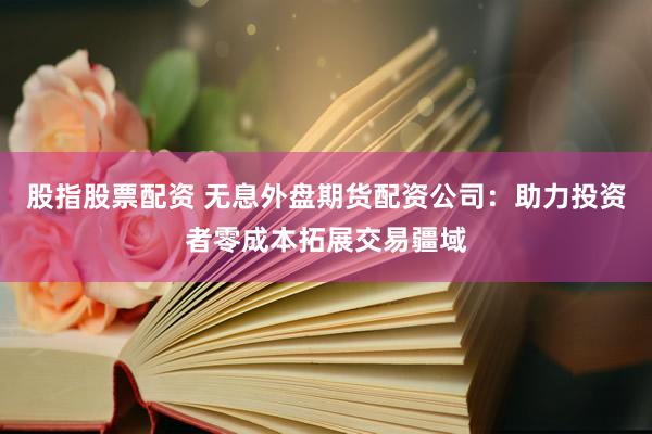 股指股票配资 无息外盘期货配资公司：助力投资者零成本拓展交易疆域