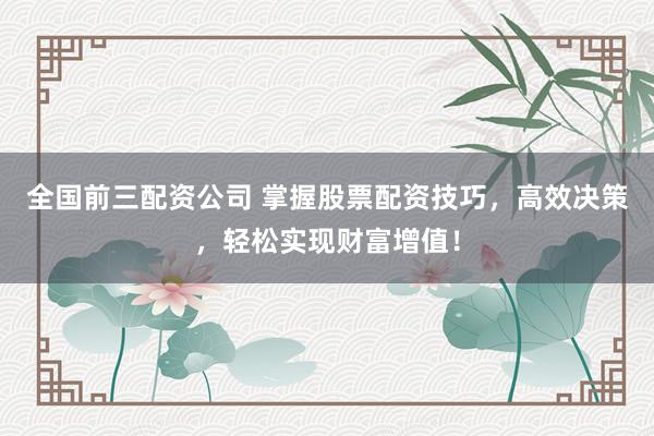 全国前三配资公司 掌握股票配资技巧，高效决策，轻松实现财富增值！