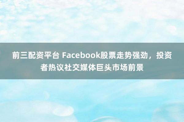 前三配资平台 Facebook股票走势强劲，投资者热议社交媒体巨头市场前景