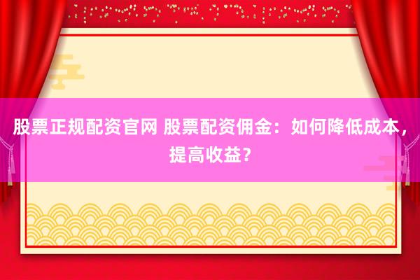 股票正规配资官网 股票配资佣金：如何降低成本，提高收益？