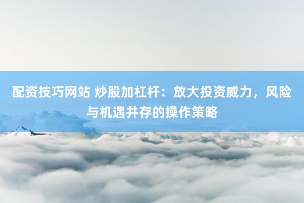 配资技巧网站 炒股加杠杆：放大投资威力，风险与机遇并存的操作策略